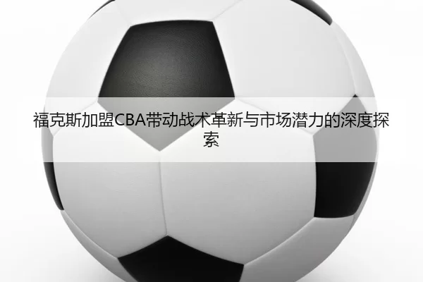 福克斯加盟CBA带动战术革新与市场潜力的深度探索