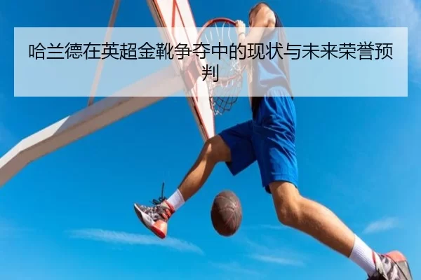 哈兰德在英超金靴争夺中的现状与未来荣誉预判